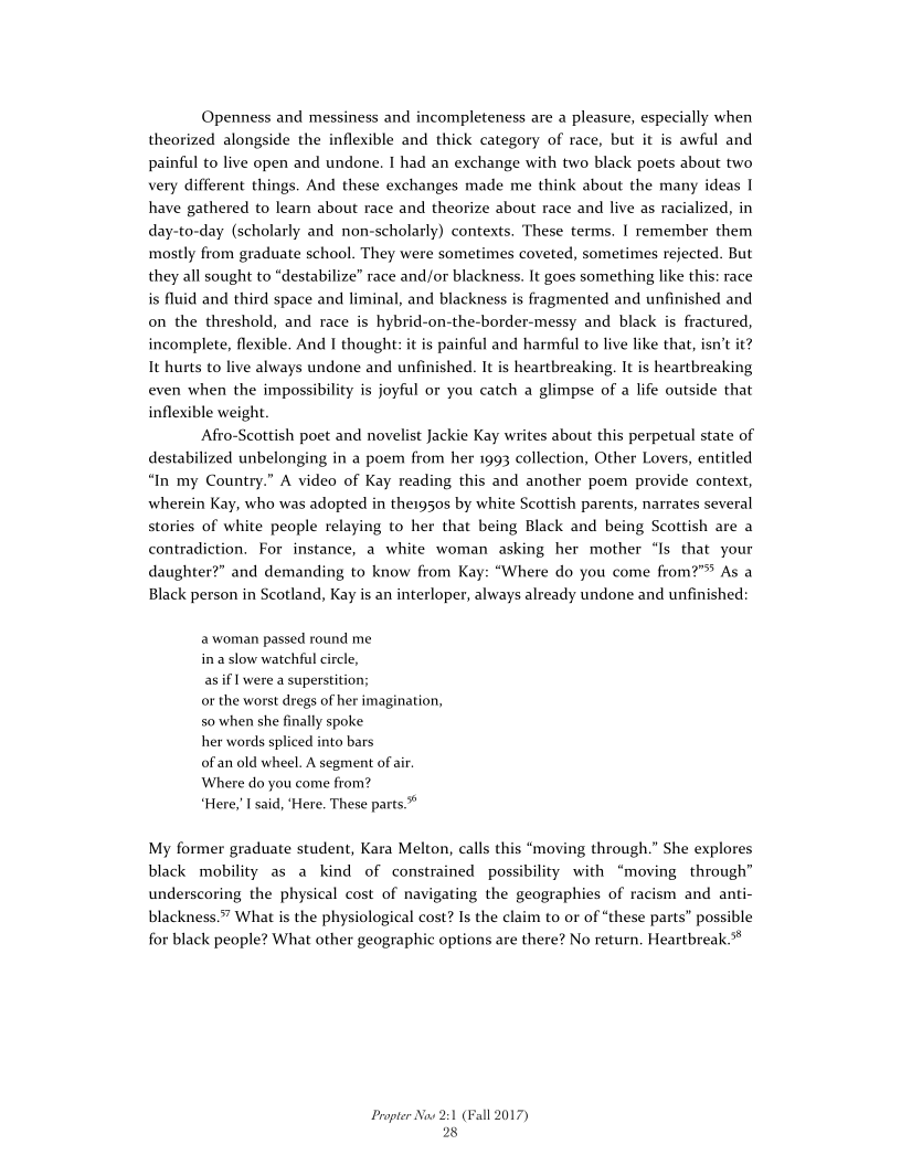 Openness and messiness and incompleteness are a pleasure, especially when
theorized alongside the inflexible and thick category of race, but it is awful and
painful to live open and undone. I had an exchange with two black poets about two
very different things. And these exchanges made me think about the many ideas I
have gathered to learn about race and theorize about race and live as racialized, in
day-to-day (scholarly and non-scholarly) contexts. These terms. | remember them
mostly from graduate school. They were sometimes coveted, sometimes rejected. But
they all sought to “destabilize” race and/or blackness. It goes something like this: race
is fluid and third space and liminal, and blackness is fragmented and unfinished and
on the threshold, and race is hybrid-on-the-border-messy and black is fractured,
incomplete, flexible. And | thought: it is painful and harmful to live like that, isn’t it?
It hurts to live always undone and unfinished. It is heartbreaking. It is heartbreaking
even when the impossibility is joyful or you catch a glimpse of a life outside that
inflexible weight.

‘Afro-Scottish poet and novelist Jackie Kay writes about this perpetual state of
destabilized unbelonging in a poem from her 1993 collection, Other Lovers, entitled
“In my Country.” A video of Kay reading this and another poem provide context,
wherein Kay, who was adopted in the1g5os by white Scottish parents, narrates several
stories of white people relaying to her that being Black and being Scottish are a
contradiction. For instance, a white woman asking her mother “Is that your
daughter?” and demanding to know from Kay: “Where do you come from?” As a
Black person in Scotland, Kay is an interloper, always already undone and unfinished:

 

 

 

a woman passed round me
ina slow watchful circle,

as if | were a superstition;

or the worst dregs of her imagination,
so when she finally spoke

her words spliced into bars

of an old wheel. A segment of air.
Where do you come from?

“Here; I said, ‘Here. These parts.”

My former graduate student, Kara Melton, calls this “moving through.” She explores
black mobility as a kind of constrained possibility with “moving through”
underscoring the physical cost of navigating the geographies of racism and anti-
blackness.” What is the physiological cost? Is the claim to or of “these parts” possible
for black people? What other geographic options are there? No return. Heartbreak.

Propter Now 2:1 (Fall 2017)
28
